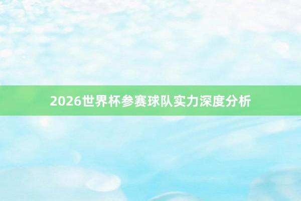 2026世界杯参赛球队实力深度分析