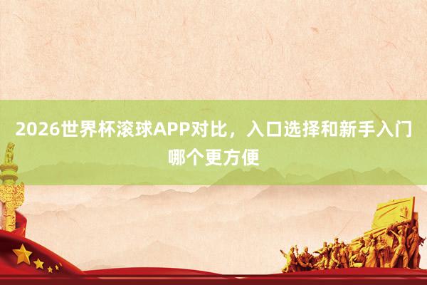 2026世界杯滚球APP对比，入口选择和新手入门哪个更方便