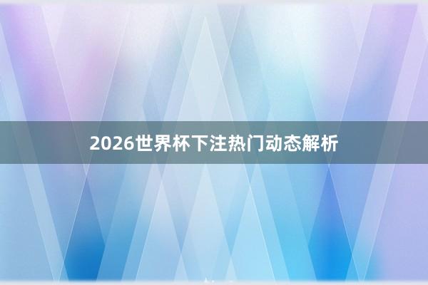 2026世界杯下注热门动态解析