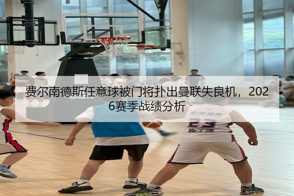 费尔南德斯任意球被门将扑出曼联失良机，2026赛季战绩分析